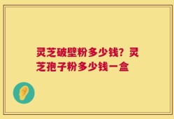 灵芝破壁粉多少钱？灵芝孢子粉多少钱一盒