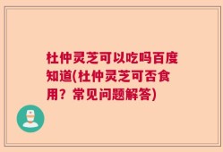 杜仲灵芝可以吃吗百度知道(杜仲灵芝可否食用？常见问题解答)