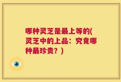 哪种灵芝是最上等的(灵芝中的上品：究竟哪种最珍贵？)