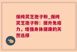 保纯灵芝孢子粉_保纯灵芝孢子粉：提升免疫力，增强身体健康的天然选择