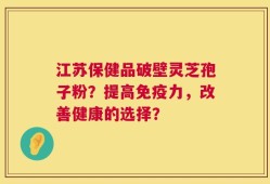 江苏保健品破壁灵芝孢子粉？提高免疫力，改善健康的选择？