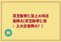 灵芝酸枣仁茶上火吗还是降火(灵芝酸枣仁茶：上火还是降火？)