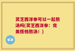 灵芝西洋参可以一起熬汤吗(灵芝西洋参：完美搭档熬汤！)