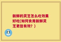 新鲜的灵芝怎么吃效果好吃(如何食用新鲜灵芝更佳有效？)