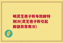 喝灵芝孢子粉导致脚特别冷(灵芝孢子粉引起脚部异常寒冷)