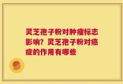 灵芝孢子粉对肿瘤标志影响？灵芝孢子粉对癌症的作用有哪些