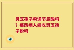 灵芝孢子粉调节尿酸吗？痛风病人能吃灵芝孢子粉吗