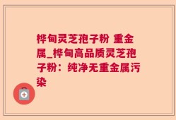 桦甸灵芝孢子粉 重金属_桦甸高品质灵芝孢子粉：纯净无重金属污染
