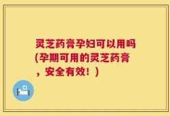 灵芝药膏孕妇可以用吗(孕期可用的灵芝药膏，安全有效！)
