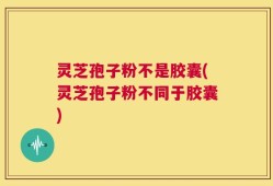 灵芝孢子粉不是胶囊(灵芝孢子粉不同于胶囊)