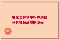 安惠灵芝孢子粉产地探秘其独特品质的源头