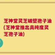 芝神堂灵芝破壁孢子油(芝神堂推出高纯度灵芝孢子油)