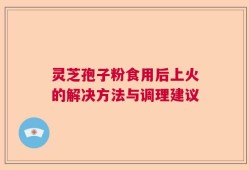 灵芝孢子粉食用后上火的解决方法与调理建议