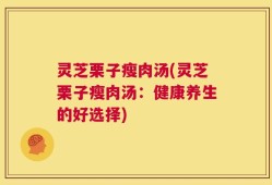 灵芝栗子瘦肉汤(灵芝栗子瘦肉汤：健康养生的好选择)