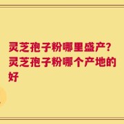 灵芝孢子粉哪里盛产？灵芝孢子粉哪个产地的好