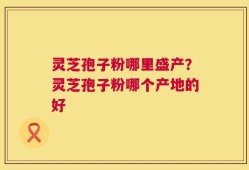 灵芝孢子粉哪里盛产？灵芝孢子粉哪个产地的好