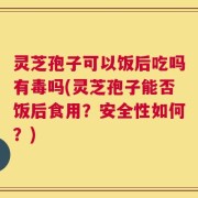 灵芝孢子可以饭后吃吗有毒吗(灵芝孢子能否饭后食用？安全性如何？)