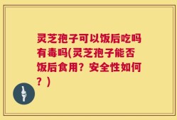 灵芝孢子可以饭后吃吗有毒吗(灵芝孢子能否饭后食用？安全性如何？)