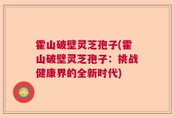 霍山破壁灵芝孢子(霍山破壁灵芝孢子：挑战健康界的全新时代)