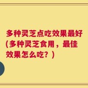多种灵芝点吃效果最好(多种灵芝食用，最佳效果怎么吃？)
