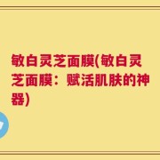 敏白灵芝面膜(敏白灵芝面膜：赋活肌肤的神器)