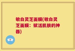 敏白灵芝面膜(敏白灵芝面膜：赋活肌肤的神器)