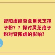 肾阳虚能否食用灵芝孢子粉？？探讨灵芝孢子粉对肾阳虚的影响？