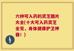 六种可入药的灵芝图片大全(十大可入药灵芝全览，身体健康护卫神器！)