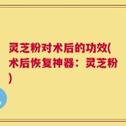 灵芝粉对术后的功效(术后恢复神器：灵芝粉)