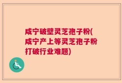 咸宁破壁灵芝孢子粉(咸宁产上等灵芝孢子粉打破行业难题)
