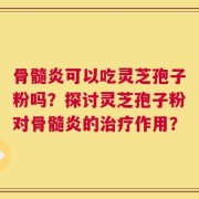 骨髓炎可以吃灵芝孢子粉吗？探讨灵芝孢子粉对骨髓炎的治疗作用？
