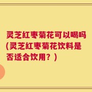 灵芝红枣菊花可以喝吗(灵芝红枣菊花饮料是否适合饮用？)