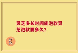 灵芝多长时间能泡软灵芝泡软要多久？