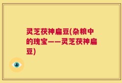 灵芝茯神扁豆(杂粮中的瑰宝——灵芝茯神扁豆)