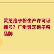 灵芝孢子粉生产许可证编号？广州灵芝孢子粉品牌