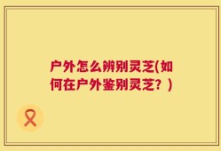 户外怎么辨别灵芝(如何在户外鉴别灵芝？)