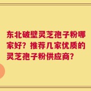 东北破壁灵芝孢子粉哪家好？推荐几家优质的灵芝孢子粉供应商？