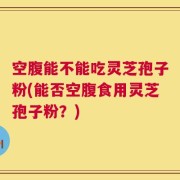 空腹能不能吃灵芝孢子粉(能否空腹食用灵芝孢子粉？)
