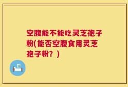 空腹能不能吃灵芝孢子粉(能否空腹食用灵芝孢子粉？)