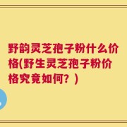 野韵灵芝孢子粉什么价格(野生灵芝孢子粉价格究竟如何？)