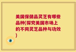 美国保健品灵芝有哪些品种(探究美国市场上的不同灵芝品种与功效)