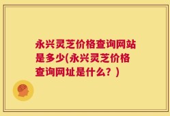 永兴灵芝价格查询网站是多少(永兴灵芝价格查询网址是什么？)