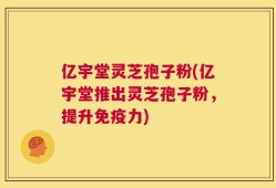 亿宇堂灵芝孢子粉(亿宇堂推出灵芝孢子粉，提升免疫力)