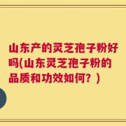 山东产的灵芝孢子粉好吗(山东灵芝孢子粉的品质和功效如何？)