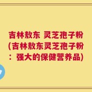 吉林敖东 灵芝孢子粉(吉林敖东灵芝孢子粉：强大的保健营养品)