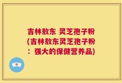 吉林敖东 灵芝孢子粉(吉林敖东灵芝孢子粉：强大的保健营养品)