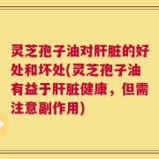 灵芝孢子油对肝脏的好处和坏处(灵芝孢子油有益于肝脏健康，但需注意副作用)