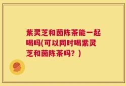 紫灵芝和茵陈茶能一起喝吗(可以同时喝紫灵芝和茵陈茶吗？)