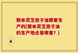 聚米灵芝孢子油那里生产的(聚米灵芝孢子油的生产地点是哪里？)