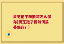 灵芝孢子粉散装怎么保存(灵芝孢子粉如何妥善保存？)